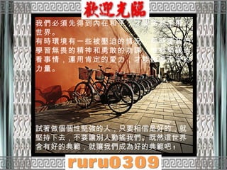 我們必須先得到內在和平，才能將和平帶入世界。  有時環境有一些被壓迫的情況，那時要我們學習無畏的精神和勇敢的功課，惟有樂觀地看事情，運用肯定的愛力，才能勝過否定的力量。  試著做個個性堅強的人，只要相信是好的，就堅持下去，不要讓別人動搖我們。既然這世界含有好的典範，就讓我們成為好的典範吧 !  