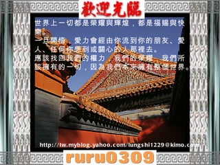 世界上一切都是榮耀與輝煌，都是福賜與快樂。  一旦開悟，愛力會經由你流到你的朋友、愛人、任何你想到或關心的人那裡去。  應該找回我們的權力，我們的榮耀，我們所該擁有的一切，因為我們本來擁有整個世界。  http://tw.myblog.yahoo.com/lungshi1229@kimo.com 