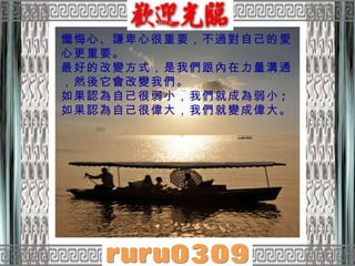 懺悔心、謙卑心很重要，不過對自己的愛心更重要。  最好的改變方式，是我們跟內在力量溝通，然後它會改變我們。  如果認為自己很弱小，我們就成為弱小 ;  如果認為自己很偉大，我們就變成偉大。  