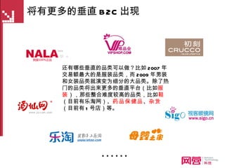 将有更多的垂直 B2C 出现 还有哪些垂直的品类可以做？比如 2007 年交易额最大的是服装品类，而 2009 年男装和女装品类就演变为细分的大品类。除了热门的品类将出来更多的垂直平台（比如 服装 ），那些整合难度较高的品类，比如 鞋 （目前有乐淘网）、 药品保健品 、 杂货 （目前有 1 号店）等。 …… 