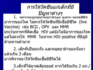 1.   เด็กที่มีภูมิคุ้มกันบกพร่อง   และกำลังแสดงอาการของโรค   ไม่ควรให้วัคซีนที่มีเชื้อมีชีวิต   (live Vaccine)  เช่น   BCG , OPV  และ   MMR  ยกเว้นทารกที่ติดเชื้อ   HIV  แต่ยังไม่มีอาการของโรค   แต่ไม่ควรให้   MMR  ในทารก   HIV positive  ที่มีภูมิต้านทานต่ำมาก 2.  เด็กที่เป็นมะเร็ง   และหยุดยาต้านมะเร็งมาแล้วเกิน   3  เดือน   อาจพิจารณาให้วัคซีนเชื้อมีชีวิตได้ 3. เด็กที่ได้ยาสเตียรอยด์   หากได้รับเกิน   2  มก ./ กก ./ วัน   เกิน   2  สัปดาห์   ไม่ควรได้รับวัคซีนชนิดเชื้อมีชีวิต การให้วัคซีนแก่เด็กที่มีปัญหาต่างๆ 