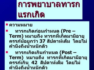 การพยาบาลทารกแรกเกิด ความหมาย ทารกเกิดก่อนกำหนด  (Pre – Term)  หมายถึง ทารกที่เกิดมามีอายุครรภ์น้อยกว่า  37  สัปดาห์เต็ม  โดยไม่คำนึงถึงน้ำหนักตัว ทารกเกิดเกินกำหนด  (Post – Term)  หมายถึง  ทารกที่เกิดมามีอายุครรภ์เกิน  42  สัปดาห์เต็ม  โดยไม่คำนึงถึงน้ำหนักตัว 