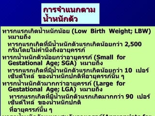 การจำแนกตามน้ำหนักตัว ทารกแรกเกิดน้ำหนักน้อย  (Low  Birth  Weight; LBW)  หมายถึง  ทารกแรกเกิดที่มีน้ำหนักตัวแรกเกิดน้อยกว่า  2,500  กรัมโดยไม่คำนึงถึงอายุครรภ์ ทารกน้ำหนักตัวน้อยกว่าอายุครรภ์  (Small  for  Gestational  Age; SGA)  หมายถึง ทารกแรกเกิดที่มีน้ำหนักตัวแรกเกิดน้อยกว่า  10  เปอร์เซ็นต์ไทล์  ของน้ำหนักปกติที่อายุครรภ์นั้น ๆ  ทารกน้ำหนักตัวมากกว่าอายุครรภ์  (Large  for  Gestational  Age; LGA)  หมายถึง  ทารกแรกเกิดที่มีน้ำหนักตัวแรกเกิดมากกว่า  90  เปอร์เซ็นต์ไทล์  ของน้ำหนักปกติ ที่อายุครรภ์นั้น ๆ  ทารกน้ำหนักตัวเหมาะสมกับอายุครรภ์ (Appropriate for  Gestational  Age; AGA) หมายถึง ทารกแรกเกิดที่มีน้ำหนักตัวแรกเกิดระหว่าง  10–90   เปอร์เซ็นต์ไทล์ของน้ำหนักปกติที่อายุครรภ์นั้น  