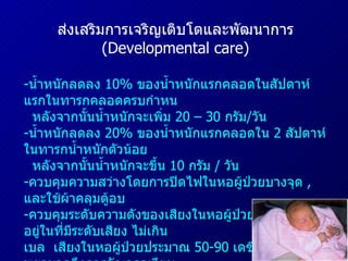 ส่งเสริมการเจริญเติบโตและพัฒนาการ  ( Developmental care ) - น้ำหนักลดลง  10%  ของน้ำหนักแรกคลอดในสัปดาห์แรกในทารกคลอดครบกำหน  หลังจากนั้นน้ำหนักจะเพิ่ม  20 – 30  กรัม / วัน น้ำหนักลดลง  20%  ของน้ำหนักแรกคลอดใน  2  สัปดาห์ ในทารกน้ำหนักตัวน้อย  หลังจากนั้นน้ำหนักจะขึ้น  10  กรัม  /  วัน ควบคุมความสว่างโดยการปิดไฟในหอผู้ป่วยบางจุด  ,  และใช้ผ้าคลุมตู้อบ ควบคุมระดับความดังของเสียงในหอผู้ป่วย  ทารกควรอยู่ในที่มีระดับเสียง ไม่เกิน  40  เดซิเบล  เสียงในหอผู้ป่วยประมาณ  50-90  เดซิเบล  พยาบาลจึงควรจัดเวลาเงียบ จัดท่านอนทารกเหมือนอยู่ในรังนก  (Nest) รบกวนทารกในน้อยที่สุด โดยจัดกิจกรรมการรักษาให้เสร็จในคราวเดียวกัน ส่งเสริมให้มารดาอุ้มสัมผัสและพูดคุยกับลูก กระตุ้นประสาทสัมผัสด้านการมองเห็น การได้ยิน การทรงตัว  การดมกลิ่นและการรับรส 