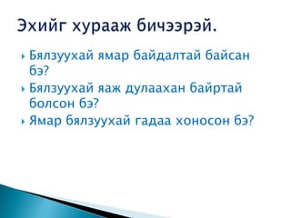  Бялзуухай ямар байдалтай байсан
  бэ?
 Бялзуухай яаж дулаахан байртай
  болсон бэ?
 Ямар бялзуухай гадаа хоносон бэ?
 