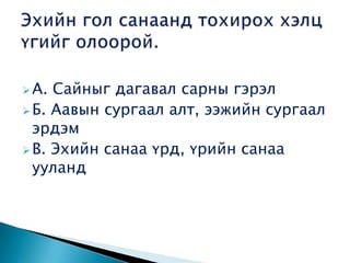  А. Сайныг дагавал сарны гэрэл
 Б. Аавын сургаал алт, ээжийн сургаал
  эрдэм
 В. Эхийн санаа үрд, үрийн санаа
  ууланд
 
