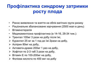 Профілактика синдрому затримки росту плода Раннє виявлення та взяття на облік вагітних групи ризику  Раціональне збалансоване харчування (2500 ккал в день) Вітамінотерапія Медикаментозна профілактика (в 14-16, 28-34 тиж.): Трентал 100мг 3 рази на добу після їжі, Курантил 25 мг за 1 год до їжі 2рази на добу, Аспірин 80мг на добу, Актовегін-драже 200мг 1 раз на добу, Хофітол по 2-3 таб 3 рази на добу, Вітамін Е по 100-200мг на добу, Фолієва кислота по 400 мкг на добу 