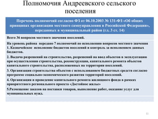 Полномочия Андреевского сельского  поселения Всего 36 вопросов местного значения поселений. На уровень района  передано 7 полномочий по исполнению вопросов местного значения  1. Казначейское  исполнение бюджетов поселений и контроль за исполнением данных бюджетов. 2. Выдача разрешений на строительство, разрешений на ввод объектов в эксплуатацию при осуществлении строительства, реконструкции, капитального ремонта объектов капитального строительства, расположенных на территории поселений. 3. Организация строительства объектов с использованием бюджетных средств согласно программе социально-экономического развития территорий поселений. 4. Организация и проведение капитального ремонта жилищного фонда в рамках приоритетного регионального проекта «Достойное жилье» 5.Размещение заказов на поставки товаров, выполнение работ, оказание услуг для муниципальных нужд. Перечень полномочий согласно ФЗ от 06.10.2003 № 131-ФЗ «Об общих принципах организации местного самоуправления в Российской Федерации», переданных в муниципальный район (гл. 3 ст. 14) 