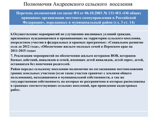 Полномочия Андреевского сельского  поселения Перечень полномочий согласно ФЗ от 06.10.2003 № 131-ФЗ «Об общих принципах организации местного самоуправления в Российской Федерации», переданных в муниципальный район (гл. 3 ст. 14) 6.Осуществление мероприятий по улучшению жилищных условий граждан, признанных нуждающимися и проживающих на территории сельского поселения, посредством участия в федеральных и краевых программах: «Социальное развитие села до 2012 года», «Обеспечение жильем молодых семей в Пермском крае на 2011-2015 годы» 7. Реализация мероприятий по обеспечению жильем ветеранов ВОВ, ветеранов боевых действий, инвалидов и семей, имеющих детей инвалидов, детей сирот, детей, оставшихся без попечения родителей. Район передал сельскому поселению полномочие по согласованию местоположения границ земельных участков (если такие участки граничат с землями общего пользования), находящимися в муниципальной собственности, а так же государственная собственность на которые не разграничена и которые расположены в границах соответствующих сельских поселений, при проведении кадастровых работ. Перечень полномочий согласно ФЗ от 06.10.2003 № 131-ФЗ «Об общих принципах организации местного самоуправления в Российской Федерации», переданных в муниципальный район (гл. 3 ст. 14) 