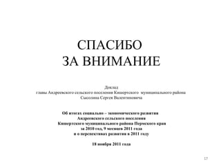 СПАСИБО  ЗА ВНИМАНИЕ Доклад главы Андреевского сельского поселения Кишертского  муниципального района  Сысолина Сергея Валентиновича Об итогах социально – экономического развития  Андреевского сельского поселения  Кишертского муниципального района Пермского края  за 2010 год, 9 месяцев 2011 года  и о перспективах развития в 2011 году 18 ноября 2011 года 