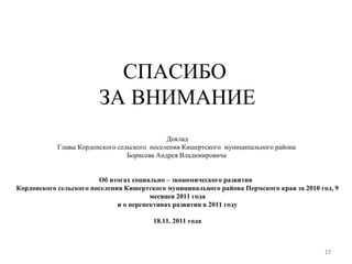 СПАСИБО  ЗА ВНИМАНИЕ Доклад Главы Кордонского сельского  поселения Кишертского  муниципального района  Борисова Андрея Владимировича  Об итогах социально – экономического развития  Кордонского сельского поселения Кишертского муниципального района Пермского края за 2010 год, 9 месяцев 2011 года и о перспективах развития в 2011 году 18.11. 2011 года 