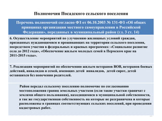 Полномочия Посадского сельского поселения 6. Осуществление мероприятий по улучшению жилищных условий граждан, признанных нуждающимися и проживающих на территории сельского поселения, посредством участия в федеральных и краевых программах: «Социальное развитие села до 2012 года», «Обеспечение жильем молодых семей в Пермском крае на 2011-2015 годы». 7. Реализация мероприятий по обеспечению жильем ветеранов ВОВ, ветеранов боевых действий, инвалидов и семей, имеющих детей  инвалидов,  детей сирот, детей оставшихся без попечения родителей. Перечень полномочий согласно ФЗ от 06.10.2003 № 131-ФЗ «Об общих принципах организации местного самоуправления в Российской Федерации», переданных в муниципальный район (гл. 3 ст. 14) Район передал сельскому поселению полномочие по согласованию местоположения границ земельных участков (если такие участки граничат с землями общего пользования), находящимися в муниципальной собственности, а так же государственная собственность на которые не разграничена и которые расположены в границах соответствующих сельских поселений, при проведении кадастровых работ. 