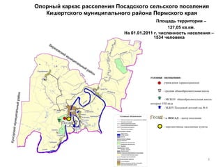 Опорный каркас расселения Посадского сельского поселения Кишертского муниципального района Пермского края   Площадь территории – 127,05 кв.км. На 01.01.2011 г. численность населения – 1534 человека УСЛОВНЫЕ ОБОЗНАЧЕНИЯ: -  учреждения здравоохранения - средняя общеобразовательная школа  - МСКОУ  общеобразовательная школа-  интернат  VIII  вида  - МДОУ Посадский детский сад № 6 -   с. ПОСАД  - центр поселения - перспективные населенные пункты 