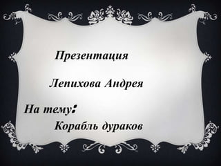Презентация

    Лепихова Андрея

На тему:
    Корабль дураков
 