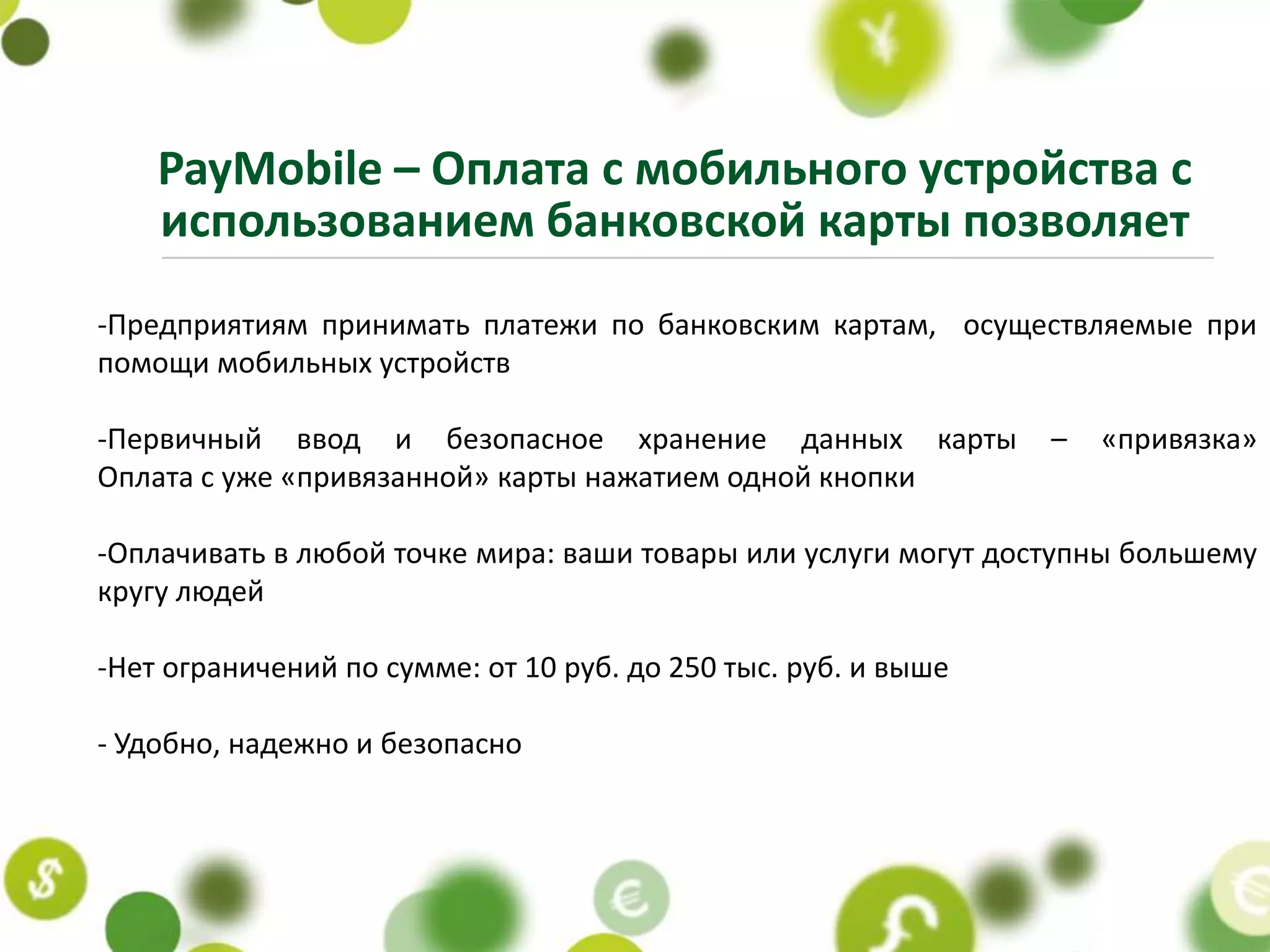 PayMobile – Оплата с мобильного устройства с
    использованием банковской карты позволяет
-Предприятиям принимать платежи по банковским картам, осуществляемые при
помощи мобильных устройств

-Первичный ввод и безопасное хранение данных карты              –   «привязка»
Оплата с уже «привязанной» карты нажатием одной кнопки

-Оплачивать в любой точке мира: ваши товары или услуги могут доступны большему
кругу людей

-Нет ограничений по сумме: от 10 руб. до 250 тыс. руб. и выше

- Удобно, надежно и безопасно
 