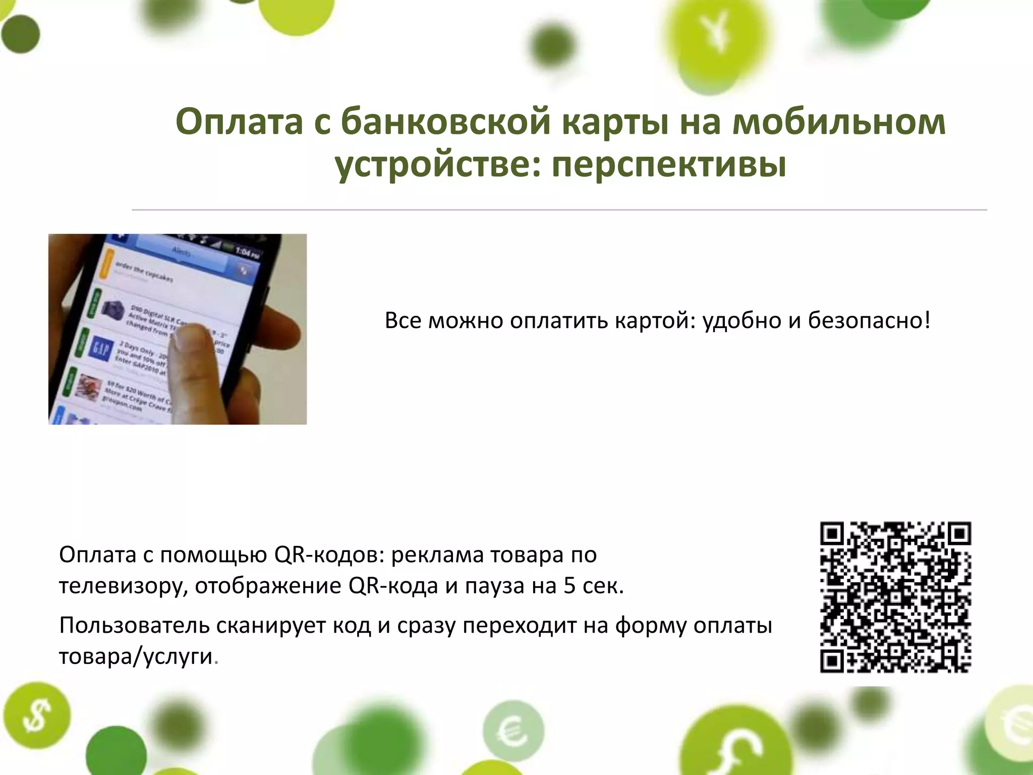 Оплата с банковской карты на мобильном
                  устройстве: перспективы


                            Все можно оплатить картой: удобно и безопасно!




Оплата с помощью QR-кодов: реклама товара по
телевизору, отображение QR-кода и пауза на 5 сек.
Пользователь сканирует код и сразу переходит на форму оплаты
товара/услуги.
 