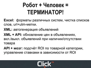 Робот + Человек =
           ТЕРМИНАТОР!
Excel: форматы различных систем, чистка списков
слов, url+utm-метки.
XML: автогенерация объявлений
XML + API: обновление цен в объявлениях,
вкл./выкл. объявлений при наличии/отсутствии
товара
API + мозг: подсчёт ROI по товарной категории,
управление ставками в зависимости от ROI
 