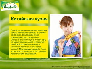 Китайская кухня

Одной из самых популярных азиатских
кухонь является китайская, а точнее –
кантонская. В китайской кухне
преобладают рис, овощи и соя.
Овощи в китайской кухне играют одну
из самых важных ролей. В рецептах
китайской кухни насчитывается
несколько десятков тысяч видов
овощей. Многие виды овощей в Китае
во многом отличаются от тех, которые
известны нам, европейцам.




                                        Для получения дополнительной информации: Кухни народов мира
 