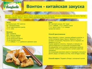 Вонтон - китайская закуска
Дим сум – это небольшие китайские закуски, которыми могут быть маленькие пельмени с морепродуктами или мясом, булочки,
рулетики и крокеты. Вонтон - одна из самых популярных таких закусок в Китае.


 Тесто:                                                        Соус:
 2 стакана муки, 50 г кипятка                                  60 г рисового уксуса, 30 г воды
 25 г холодной воды                                            2 ст.л. имбиря, 1 ст.л. соевого соуса
 15 мл подсолнечного масла                                     1 ч.л. пасты чили, 1 ч.л. сахара
 ½ ч.л. соли                                                   кунжутное масло

 Начинка:
 250 г креветок                                                Способ приготовления
 250 г свиного фарша
 15 мл соевого соуса                                           Муку смешать с солью, сначала добавить кипяток, а
 15 мл кунжутного масла                                        потом холодную воду и масло. Замесить тесто и
 15 мл рисового вина                                           оставить на полчаса. Раскатать тесто и порезать на
 1 ч.л. имбиря, 1 ч.л. рубленого зеленого лука                 квадраты по 5 см.
                                                               Сырые креветки очистить, порезать и смешать со
                                                               свиным фаршем и остальными ингредиентами.
                                                               На квадратики теста положить маленькие кружочки
                                                               начинки, сложить в треугольник и склеить края (как
                                                               пельмени).
                                                               На сковородке разогреть масло и поджарить пельмени.
                                                               Долить воды и оставить на огне, пока не будут готовы.


                                                               Способ подачи: Подавать блюдо с холодным соусом.




                                                                     Для получения дополнительной информации: Кухни народов мира
 