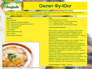 Омлет Фу-Юнг
Омлет Фу-Юнг - для приготовления омлета используют только белки куриных яиц, чтобы вкус был более нежный, а
блюдо таяло в губах. Этот омлет стал очень популярен в Штатах.

 Омлет:                                                    Соус
 6 яиц (белки)                                             ½ стакана куриного бульона
                                                           2 ст.л. соевого соуса, 1 ст.л. рисового вина
 200 г вареных куриных грудок
                                                           1 ст.л. кукурузной муки, 3 ст.л. воды
 200 г свежих ростков фасоли мунго                         1 ст.л. подсолнечного масла, белый перец
 100 г шампиньонов
 100 г сельдерея                                           Способ приготовления
 1 луковица
                                                           Мясо курицы и шампиньоны порезать маленькими
 перья зеленого лука                                       кусочками, порубить сельдерей. Добавить ростки
 соль, перец                                               фасоли мунго и все перемешать. Порубить лук, в
 подсолнечное масло                                        сковороде вок разогреть подсолнечное масло, сначала
                                                           поджарить лук, потом добавить остальные
                                                           ингредиенты.
                                                           Жарить, помешивая, добавить соль и перец. Снять с
                                                           огня, переложить в кастрюлю и дать остыть.
                                                           Взбить яйца и добавить к жареному мясу. Тщательно
                                                           перемешать. Еще раз в воке разогреть подсолнечное
                                                           масло и вылить готовую массу. Жарить, двигая
                                                           лопаткой в одну и в другую сторону. Когда омлет
                                                           поджарится, перевернуть на другую сторону и жарить
                                                           до румяных краев.
                                                           Соус: в кастрюле довести до кипения бульон, добавить
                                                           соевый соус, вино и перец. Выключить газ. Муку
                                                           перемешать с водой и медленно влить в кастрюлю, все
                                                           время помешивая, пока соус не станет густым.
                                                           Добавить подсолнечное масло и еще раз перемешать.
                                                           Еще раз подогреть соус и размешать, полить им омлет.

                                                           Способ подачи: Подавать горячим.

                                                                 Для получения дополнительной информации: Кухни народов мира
 