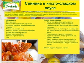 Свинина в кисло-сладком
                                       соусе
Свинина в кисло-сладком соусе - это соединение сил инь и янь в кулинарном искусстве, это китайское равновесие
противоречий. Задача повара – умелое соединение вкусов и создание идеальной гармонии. Именно поэтому горячее
должно быть на столе рядом с холодным, а сладкое – с кислым.


 Ингредиенты                                              Способ приготовления
 500 г свинины                                             • Перец чили разрезать вдоль, удалить
 2 свежих стручка зеленого перца чили                        косточки и порезать мелкими частями.
 1 большая луковица, порезанная мелкими                      Свинину порезать небольшими продольными
 кубиками                                                    кусочками.
 4 ложки ананасового сока                                  • На протяжении 3 минут жарить на сковороде
 3 кусочка ананаса, порезанного кубиками                     лук, чеснок и чили на 2 ложках подсолнечного
 3 ложки подсолнечного масла                                 масла.
 1 ложка молотого имбиря                                   • На оставшемся подсолнечном масле
 2 зубчика тертого чеснока                                   отдельно поджарить мясо, приправить его
 соль                                                        солью и имбирем.
                                                           • К мясу добавить ананас, луковую смесь и
                                                             залить все ананасовым соком. Все вместе
                                                             готовить на малом огне 3 минуты, постоянно
                                                             мешая.

                                                          Способ подачи: Подавать с рисом.




                                                                 Для получения дополнительной информации: Кухни народов мира
 