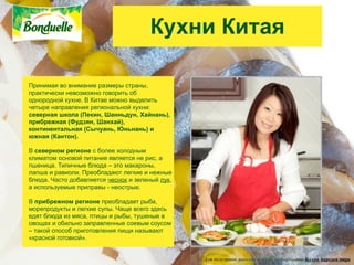 Кухни Китая

Принимая во внимание размеры страны,
практически невозможно говорить об
однородной кухне. В Китае можно выделить
четыре направления региональной кухни:
северная школа (Пекин, Шанньдун, Хайнань),
прибрежная (Фудзян, Шанхай),
континентальная (Сычуань, Юньнань) и
южная (Кантон).

В северном регионе с более холодным
климатом основой питания является не рис, а
пшеница. Типичные блюда – это макароны,
лапша и равиоли. Преобладают легкие и нежные
блюда. Часто добавляется чеснок и зеленый лук,
а используемые приправы - неострые.

В прибрежном регионе преобладает рыба,
морепродукты и легкие супы. Чаще всего здесь
едят блюда из мяса, птицы и рыбы, тушеные в
овощах и обильно заправленные соевым соусом
– такой способ приготовления пищи называют
«красной готовкой».


                                                 Для получения дополнительной информации: Кухни народов мира
 