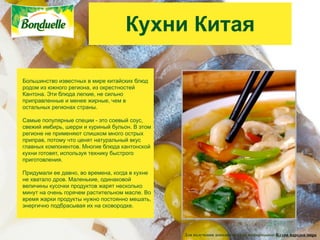 Кухни Китая

Большинство известных в мире китайских блюд
родом из южного региона, из окрестностей
Кантона. Эти блюда легкие, не сильно
приправленные и менее жирные, чем в
остальных регионах страны.

Самые популярные специи - это соевый соус,
свежий имбирь, шерри и куриный бульон. В этом
регионе не применяют слишком много острых
приправ, потому что ценят натуральный вкус
главных компонентов. Многие блюда кантонской
кухни готовят, используя технику быстрого
приготовления.

Придумали ее давно, во времена, когда в кухне
не хватало дров. Маленькие, одинаковой
величины кусочки продуктов жарят несколько
минут на очень горячем растительном масле. Во
время жарки продукты нужно постоянно мешать,
энергично подбрасывая их на сковородке.




                                                Для получения дополнительной информации: Кухни народов мира
 