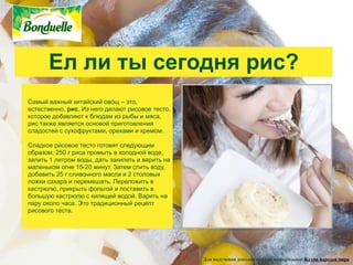 Ел ли ты сегодня рис?
Самый важный китайский овощ – это,
естественно, рис. Из него делают рисовое тесто,
которое добавляют к блюдам из рыбы и мяса,
рис также является основой приготовления
сладостей с сухофруктами, орехами и кремом.

Сладкое рисовое тесто готовят следующим
образом: 250 г риса промыть в холодной воде,
залить 1 литром воды, дать закипеть и варить на
маленьком огне 15-20 минут. Затем слить воду,
добавить 25 г сливочного масла и 2 столовых
ложки сахара и перемешать. Переложить в
кастрюлю, прикрыть фольгой и поставить в
большую кастрюлю с кипящей водой. Варить на
пару около часа. Это традиционный рецепт
рисового теста.




                                                  Для получения дополнительной информации: Кухни народов мира
 