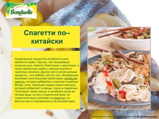 Спагетти по–
       китайски

Характерным продуктом китайской кухни
являются грибы: черные, так называемые
кошачьи уши, немного блестящие и хрустящие, а
также ароматные грибы с нежным вкусом и
приятным запахом. Другие часто используемые
продукты – это имбирь, ростки сои, обладающие
высокими питательными свойствами, китайская
капуста, которую добавляют в мясные и рыбные
блюда, анис, имеющий сладко-пикантный вкус,
который добавляют в овощи, соусы и пирожные.
Популярна также лапша, в китайской кухне ее
четыре вида: из яиц и пшеничной муки, из
пшеничной муки (похожая на спагетти), из
фасоли мунго (прозрачная) и из рисовой муки.




                                                Для получения дополнительной информации: Кухни народов мира
 