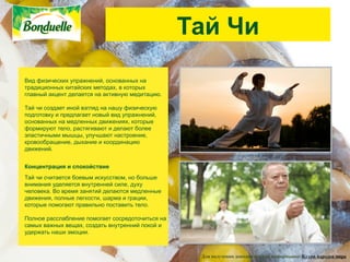 Тай Чи
Вид физических упражнений, основанных на
традиционных китайских методах, в которых
главный акцент делается на активную медитацию.

Тай чи создает иной взгляд на нашу физическую
подготовку и предлагает новый вид упражнений,
основанных на медленных движениях, которые
формируют тело, растягивают и делают более
эластичными мышцы, улучшают настроение,
кровообращение, дыхание и координацию
движений.


Концентрация и спокойствие
Тай чи считается боевым искусством, но больше
внимания уделяется внутренней силе, духу
человека. Во время занятий делаются медленные
движения, полные легкости, шарма и грации,
которые помогают правильно поставить тело.

Полное расслабление помогает сосредоточиться на
самых важных вещах, создать внутренний покой и
удержать наши эмоции.



                                                   Для получения дополнительной информации: Кухни народов мира
 