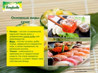 Основные виды
       суши

• Нигири – состоит из маленькой,
  овальной порции риса, с
  добавлением сырой рыбы или
  морепродуктов.
• Maки – состоит из риса, рыбы,
  огурца, завернутого в водоросли
  нори, а затем порезанного на
  маленькие кусочки.
• Teмаки – компонуется в
  зависимости от предпочтений
  клиента. На столе находятся
  компоненты, и клиент творит свое
  собственное блюдо.


                                     Для получения дополнительной информации:
                                                Кухни народов мира
 