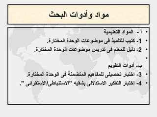 مواد وأدوات البحث أ  -  المواد التعليمية  1-  كتيب للتلميذ فى موضوعات الوحدة المختارة . 2-  دليل للمعلم فى تدريس موضوعات الوحدة المختارة . ب -  أدوات التقويم 3-  اختبار تحصيلى للمفاهيم المتضمنة فى الوحدة المختارة . 4-  اختبار التفكير الاستدلالى بشقيه  " الاستنباطى / الاستقرائى  ". 