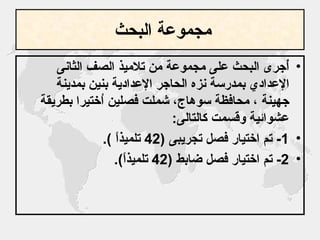 مجموعة البحث   أُجرى البحث على مجموعة من تلاميذ الصف الثانى الإعدادي بمدرسة نزه الحاجر الإعدادية بنين بمدينة جهينة ، محافظة سوهاج، شملت فصلين اُختيرا بطريقة عشوائية وقسمت كالتالى : 1-  تم اختيار فصل تجريبى  (42  تلميذاً  ). 2-  تم اختيار فصل ضابط  (42  تلميذاً ).   