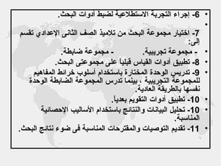 6-  إجراء التجربة الاستطلاعية لضبط أدوات البحث . 7-  اختيار مجموعة البحث من تلاميذ الصف الثانى الإعدادي تقسم إلى : -  مجموعة تجريبية .  -  مجموعة ضابطة .  8-  تطبيق أدوات القياس قبلياً على مجموعتِى البحث . 9-  تدريس الوحدة المختارة باستخدام أسلوب خرائط المفاهيم للمجموعة التجريبية ، بينما تدرس المجموعة الضابطة الوحدة نفسها بالطريقة العادية . 10-  تطبيق أدوات التقويم بعدياً . 10-  تحليل البيانات والنتائج باستخدام الأساليب الإحصائية المناسبة . 11-  تقديم التوصيات والمقترحات المناسبة فى ضوء نتائج البحث .   