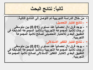 ثانياً :  نتائج البحث من خلال الدراسة التجريبية تم التوصل إلى النتائج التالية : -  نتائج اختبار التحصيل : -  يوجد فرق دال إحصائياً عند مستوى  (0.01)  بين متوسطىِ درجات تلاميذ المجموعة التجريبية وتلاميذ المجموعة الضابطة فى التطبيق البعدى للاختبار التحصيلى لصالح تلاميذ المجموعة التجريبية . -  نتائج اختبار التفكير الاستدلالى : -  يوجد فرق دال إحصائياً عند مستوى  (0.01)  بين متوسطىِ درجات تلاميذ المجموعة التجريبية وتلاميذ المجموعة الضابطة فى التطبيق البعدي لاختبار التفكير الاستدلالى لصالح تلاميذ المجموعة التجريبية . 