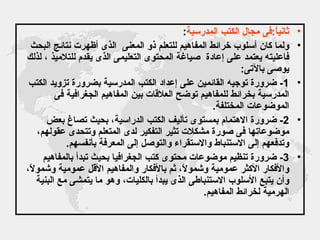 ثانياً : فى مجال الكتب المدرسية : ولما كان أسلوب خرائط المفاهيم للتعلم ذو المعنى  الذى أظهرت نتائج البحث فاعليته يعتمد على إعادة  صياغة المحتوى التعليمى الذى يقدم للتلاميذ ، لذلك يوصى بالآتى : 1-  ضرورة توجيه القائمين على إعداد الكتب المدرسية بضرورة تزويد الكتب المدرسية بخرائط للمفاهيم توضح العلاقات بين المفاهيم الجغرافية فى الموضوعات المختلفة . 2-  ضرورة الاهتمام بمستوى تأليف الكتب الدراسية، بحيث تصاغ بعض موضوعاتها فى صورة مشكلات تثير التفكير لدى المتعلم وتتحدى عقولهم، وتدفعهم إلى الاستنباط والاستقراء والتوصل إلى المعرفة بأنفسهم . 3-  ضرورة تنظيم موضوعات محتوى كتب الجغرافيا بحيث تبدأ بالمفاهيم والأفكار الأكثر عمومية وشمولاً، ثم بالأفكار والمفاهيم الأقل عمومية وشمولاً، وأن يتبع الأسلوب الاستنباطى الذى يبدأ بالكليات، وهو ما يتمشى مع البنية الهرمية لخرائط المفاهيم . 