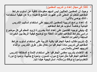 ثالثاً :  فى مجال إعداد و تدريب المعلمين : وحيث أن المعلمين الحاليين ليس لديهم معلومات كافية عن أسلوب خرائط المفاهيم للتعلم ذو المعنى الذى أظهرت النتائج فاعليته، ولا عن كيفية استخدامه ، لذلك يوصى بالآتي : 1-  إعداد برامج تدريبية للمعلمين لتدريبهم على استخدام أساليب التدريس البنائية وخاصة أسلوب خرائط المفاهيم  . 2-  ينبغى توجيه القائمين على إعداد أدلة بضرورة تزويد المعلم فى كل موضوع دراسى بخرائط للمفاهيم كخبرات لاحقة مع توضيح كيفية الربط بين الخبرات السابقة والخبرات اللاحقة . 3-  تدريب طلاب شعبة الجغرافيا بكلية التربية على استخدام أسلوب خرائط المفاهيم فى تدريس مادة الجغرافيا من خلال مقرر طرق التدريس ،وأثناء تدريبهم العملى بالمدارس . 4-  الاهتمام بتدريب معلمى الجغرافيا على استخدام النماذج المختلفة لتدريس المفاهيم الجغرافية مثل نموذج ميرل -  تنسون، ونموذج جانيية، ونموذج دورة التعلم،ونموذج نوفاك وزملائه، استراتيجية هيلدا تابا . 