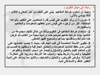 رابعاً :  فى مجال التقويم   : وحيث أن أسلوب خرائط المفاهيم  يُبنى على التعلم من أجل المعنى والإتقان ، لذلك يوصى بالآتى : 1-  ضرورة أن يركز التقويم على قياس قدرة المتعلمين على التفكير بأنواعه المختلفة، أكثر من تركيزه على قياس مدى حفظهم للمعلومات والمفاهيم واستظهارها .  2-  استخدام خرائط المفاهيم فى التقويم،وذلك من خلال تكليف مجموعة من التلاميذ ببناء خرائط مفاهيم لموضوعات دراسية معينة من الكتاب،ثم عرض  هذه الخرائط ومناقشتها جماعيا وتصحيح الفهم الخاطئ . 3-  تطوير الأسئلة المتضمنة فى كتب الجغرافيا، بحيث لا ينصب اهتمامها على قياس مدى حفظ التلاميذ للمعلومات والحقائق الجغرافية واستظهارها فحسب،بل تلزم المتعلم القيام بالتعليل والتساؤل والبحث عن أسباب الأحداث والظواهر الطبيعية والبشرية والربط بينها، وأسباب هذا الترابط، وتدريبه على المقارنة ، الموازنة ،وفرض الفروض، والتحليل والتصنيف، والتنبؤ مما يساعد على تنمية التفكير الناقد والاستدلالى لديه . 