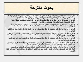 بحوث مقترحة شعر الباحث أثناء القيام بهذا البحث أن هناك بعض المشكلات الأساسية التى لا تزال تحتاج إلى دراسة وبحث علمى فى هذا المجال؛ مما يزيدهُ تأصيلاً وعمقاً وثراءً، ومن أبرز هذه المشكلات : 1-  إجراء بحوث أخرى عن أسلوب خرائط المفاهيم فى تدريس الدراسات الاجتماعية بصفة عامة، والجغرافيا بصفة خاصة بالمرحلة الابتدائية، والثانوية، والجامعية . 2-  إجراء بحوث أخرى لتنمية مهارات التفكير الاستدلالى فى تدريس الجغرافيا بالمراحل الدراسية المختلفة . 3-  إجراء دراسة حول فاعلية استخدام خرائط المفاهيم فى تدريس الجغرافيا على تنمية مهارات التفكير التباعدى .  4-  دراسة فاعلية التدريس بخريطة المفاهيم ودائرة التعلم فى تحصيل طلاب المدرسة الثانوية فى مقرر الجغرافيا واتجاهاتهم نحوُها . 5-  إجراء دراسة حول فاعلية استخدام خرائط المفاهيم وخرائط العقل فى تدريس الجغرافيا على تنمية مهارات ما وراء المعرفة . 6-  دراسة أثر استخدام أسلوب خرائط المفاهيم فى تدريس الجغرافيا على تنمية أنماط أخرى من التفكير مثل التفكير الناقد ، والتفكير الإبداعي ، التفكير الجغرافى ، التفكير السابر . 7-  إجراء دراسة حول أثر برنامج قائم على الوسائط الفائقة باستخدام خرائط المفاهيم فى تدريس الجغرافيا على التحصيل وبقاء اثر التعلم وتنمية مهارات التفكير المنطقى لدى طلاب شعبة الجغرافيا بكلية التربية . 