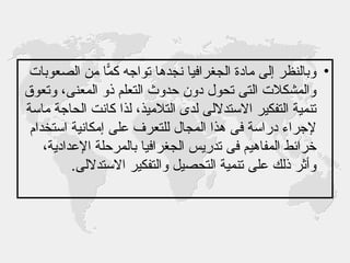 وبالنظر إلى مادة الجغرافيا نجدها تواجه كمّاً من الصعوبات والمشكلات التى تحول دون حدوث التعلم ذو المعنى، وتعوق تنمية التفكير الاستدلالى لدى التلاميذ، لذا كانت الحاجة ماسة لإجراء دراسة فى هذا المجال للتعرف على إمكانية استخدام خرائط المفاهيم فى تدريس الجغرافيا بالمرحلة الإعدادية، وأثر ذلك على تنمية التحصيل والتفكير الاستدلالى .  