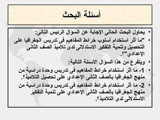 أسئلة البحث   يحاول البحث الحالى الإجابة عن السؤال الرئيس التالى : " ما أثر استخدام أسلوب خرائط المفاهيم فى تدريس الجغرافيا على التحصيل وتنمية التفكير الاستدلالى لدى تلاميذ الصف الثانى الإعدادي " ؟ . ويتفرع من هذا السؤال الأسئلة التالية : 1-  ما أثر استخدام خرائط المفاهيم فى تدريس وحدة دراسية من منهج الجغرافيا بالصف الثانى الإعدادي على تحصيل التلاميذ؟ . 2-  ما أثر استخدام خرائط المفاهيم فى تدريس وحدة دراسية من منهج الجغرافيا بالصف الثانى الإعدادي على تنمية التفكير الاستدلالى لدى التلاميذ؟ . 