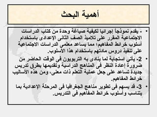 أهمية البحث   -  يقدم نموذجاً إجرائيا لكيفية صياغة وحدة من كتاب الدراسات الاجتماعية المقرر على تلاميذ الصف الثانى الإعدادى باستخدام أسلوب خرائط المفاهيم؛ مما يساعد معلمى الدراسات الاجتماعية على تنفيذ دروس مادتهم باستخدام هذا الأسلوب . 2-  يأتي استجابة لما ينادى به التربويون فى الوقت الحاضر من ضرورة إعادة النظر فى المناهج الدراسية وتقديمها بطرق تدريس جديدة تساعد على جعل عملية التعلم ذات معنى، ومن هذه الأساليب خرائط المفاهيم . 3-  قد يسهم فى تطوير مناهج الجغرافيا فى المرحلة الإعدادية بما يتناسب وأسلوب خرائط المفاهيم فى التدريس . 