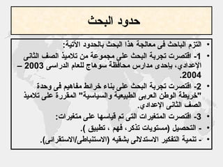 حدود البحث   التزم الباحث فى معالجة هذا البحث بالحدود الآتية : 1-  اقتصرت تجربة البحث على مجموعة من تلاميذ الصف الثانى الإعدادي، بإحدى مدارس محافظة سوهاج للعام الدراسى  2003 – 2004. 2-  اقتصرت تجربة البحث على بناء خرائط مفاهيم فى وحدة  " خريطة الوطن العربى الطبيعية والسياسية "  المقررة على تلاميذ الصف الثانى الإعدادي . 3-  اقتصرت المتغيرات التى تم قياسها على متغيرات : -  التحصيل  ( مستويات تذكر، فهم ، تطبيق  ). -  تنمية التفكير الاستدلالى بشقيه  ( الاستنباطى / الاستقرائى ). 