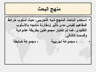 منهج البحث   استخدم الباحث المنهج شبه التجريبى، حيث أسلوب خرائط المفاهيم لقياس مدى تأثير ومقارنة نتائجه بالأسلوب التقليدى، كما تم اختيار مجموعتين بطريقة عشوائية وقسمت كالتالى : -  مجموعة تجريبية  -  مجموعة ضابطة  