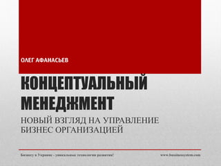КОНЦЕПТУАЛЬНЫЙ МЕНЕДЖМЕНТ НОВЫЙ ВЗГЛЯД НА УПРАВЛЕНИЕ БИЗНЕС ОРГАНИЗАЦИЕЙ ОЛЕГ АФАНАСЬЕВ www.bussinessystem.com Бизнесу в Украине - уникальные технологии развития! 