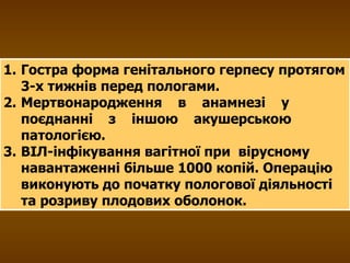 Гостра форма генітального герпесу протягом 3-х тижнів перед пологами. Мертвонародження  в  анамнезі  у  поєднанні  з  іншою  акушерською патологією. ВІЛ-інфікування вагітної при  вірусному навантаженні більше 1000 копій. Операцію виконують до початку пологової діяльності та розриву плодових оболонок. 