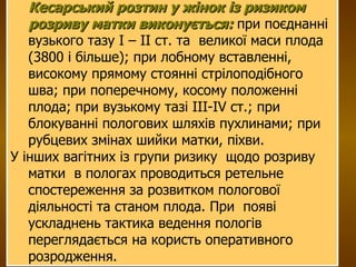 Кесарський розтин у жінок із ризиком розриву матки виконується:  при поєднанні вузького тазу І – ІІ ст. та  великої маси плода (3800 і більше); при лобному вставленні, високому прямому стоянні стрілоподібного шва; при поперечному, косому положенні плода; при вузькому тазі ІІІ-ІV ст.; при блокуванні пологових шляхів пухлинами; при рубцевих змінах шийки матки, піхви. У інших вагітних із групи ризику  щодо розриву матки  в пологах проводиться ретельне спостереження за розвитком пологової діяльності та станом плода. При  появі ускладнень тактика ведення пологів переглядається на користь оперативного розродження.  