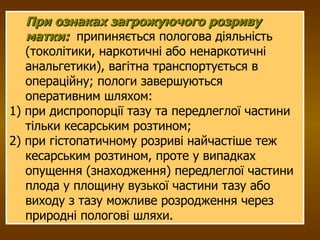 При ознаках загрожуючого розриву матки:   припиняється пологова діяльність (токолітики, наркотичні або ненаркотичні анальгетики), вагітна транспортується в операційну; пологи завершуються оперативним шляхом:  1) при диспропорції тазу та передлеглої частини тільки кесарським розтином;  2) при гістопатичному розриві найчастіше теж кесарським розтином, проте у випадках опущення (знаходження) передлеглої частини плода у площину вузької частини тазу або виходу з тазу можливе розродження через природні пологові шляхи.  
