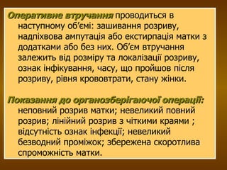 Оперативне втручання   проводиться в наступному об’ємі: зашивання розриву, надпіхвова ампутація або екстирпація матки з додатками або без них. Об’єм втручання залежить від розміру та локалізації розриву, ознак інфікування, часу, що пройшов після розриву, рівня крововтрати, стану жінки.  Показання до органозберігаючої операції:   неповний розрив матки; невеликий повний розрив; лінійний розрив з чіткими краями ; відсутність ознак інфекції; невеликий безводний проміжок; збережена скоротлива спроможність матки. 
