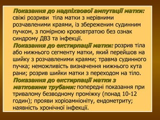 Показання до надпіхвової ампутації матки:  свіжі розриви  тіла матки з нерівними розчавленими краями, із збереженим судинним пучком, з помірною крововтратою без ознак синдрому ДВЗ та інфекції.  Показання до екстирпації матки:   розрив тіла або нижнього сегменту матки, який перейшов на шийку з розчавленими краями; травма судинного пучка; неможливість визначення нижнього кута рани; розрив шийки матки з переходом на тіло. Показання до екстирпації матки з матковими трубами:  попередні показання при тривалому безводному проміжку (понад 10-12 годин); прояви хоріоамніоніту, ендометриту; наявність хронічної інфекції. 
